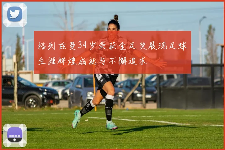 格列兹曼34岁荣获金足奖展现足球生涯辉煌成就与不懈追求