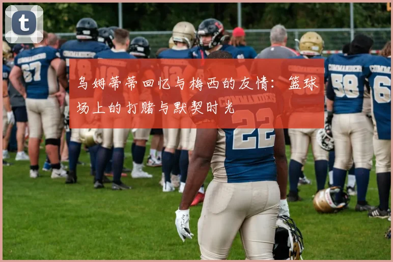 乌姆蒂蒂回忆与梅西的友情：篮球场上的打赌与默契时光