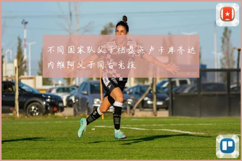 不同国家队父子档盘点卢卡库齐达内维阿父子同台竞技
