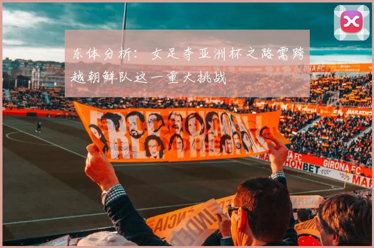 东体分析：女足夺亚洲杯之路需跨越朝鲜队这一重大挑战