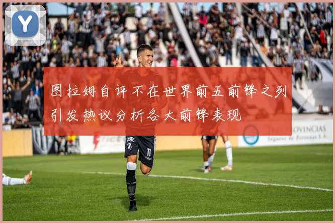 图拉姆自评不在世界前五前锋之列引发热议分析各大前锋表现